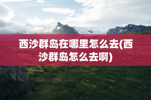 西沙群岛在哪里怎么去(西沙群岛怎么去啊)