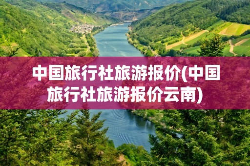 中国旅行社旅游报价(中国旅行社旅游报价云南)
