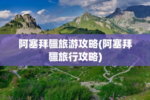 阿塞拜疆旅游攻略(阿塞拜疆旅行攻略)