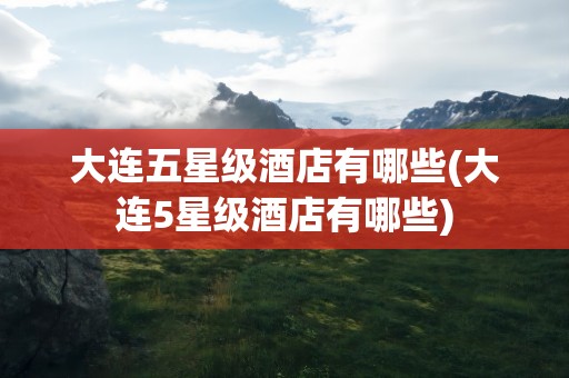 大连五星级酒店有哪些(大连5星级酒店有哪些)