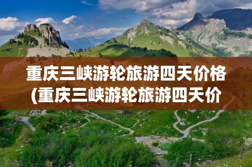重庆三峡游轮旅游四天价格(重庆三峡游轮旅游四天价格表)