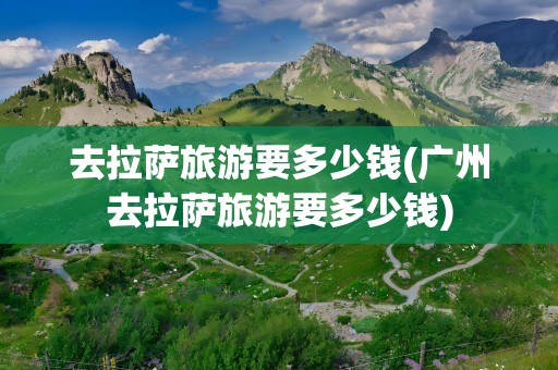 去拉萨旅游要多少钱(广州去拉萨旅游要多少钱)