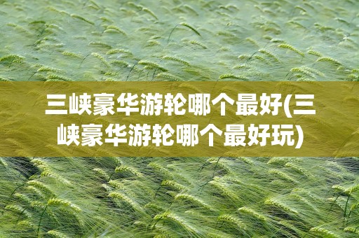 三峡豪华游轮哪个最好(三峡豪华游轮哪个最好玩)