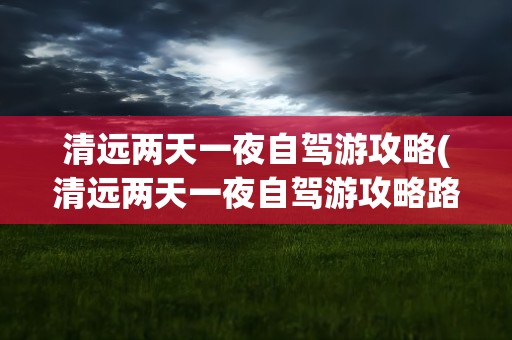 清远两天一夜自驾游攻略(清远两天一夜自驾游攻略路线)