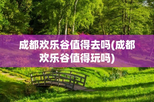成都欢乐谷值得去吗(成都欢乐谷值得玩吗)