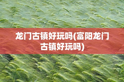 龙门古镇好玩吗(富阳龙门古镇好玩吗)