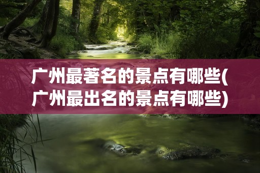 广州最著名的景点有哪些(广州最出名的景点有哪些)