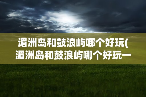 湄洲岛和鼓浪屿哪个好玩(湄洲岛和鼓浪屿哪个好玩一点)