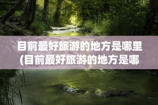 目前最好旅游的地方是哪里(目前最好旅游的地方是哪里呢)
