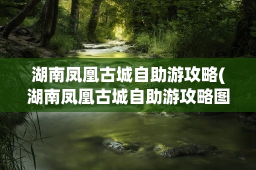 湖南凤凰古城自助游攻略(湖南凤凰古城自助游攻略图)