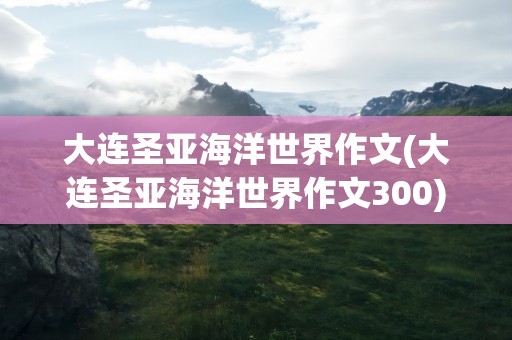 大连圣亚海洋世界作文(大连圣亚海洋世界作文300)