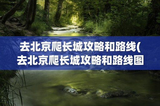 去北京爬长城攻略和路线(去北京爬长城攻略和路线图)
