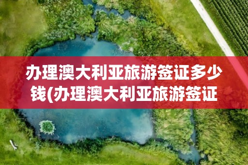 办理澳大利亚旅游签证多少钱(办理澳大利亚旅游签证需要多少钱)