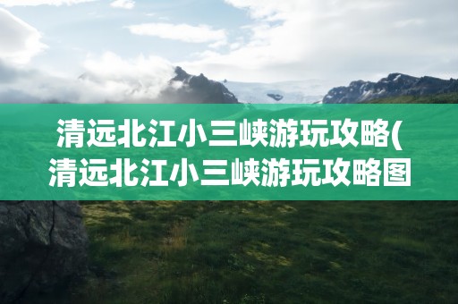 清远北江小三峡游玩攻略(清远北江小三峡游玩攻略图)