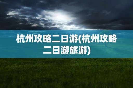 杭州攻略二日游(杭州攻略二日游旅游)