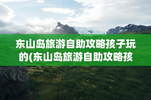 东山岛旅游自助攻略孩子玩的(东山岛旅游自助攻略孩子玩的地方在哪)