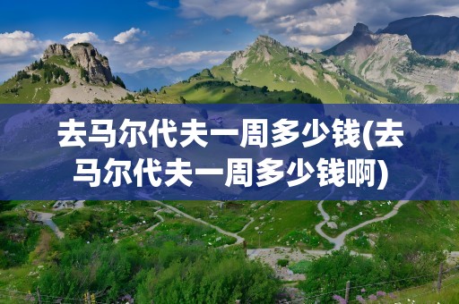 去马尔代夫一周多少钱(去马尔代夫一周多少钱啊)