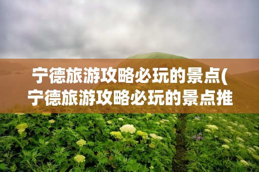 宁德旅游攻略必玩的景点(宁德旅游攻略必玩的景点推荐)