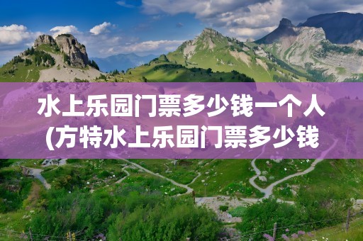 水上乐园门票多少钱一个人(方特水上乐园门票多少钱一个人)