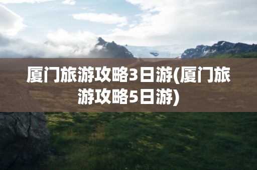 厦门旅游攻略3日游(厦门旅游攻略5日游)