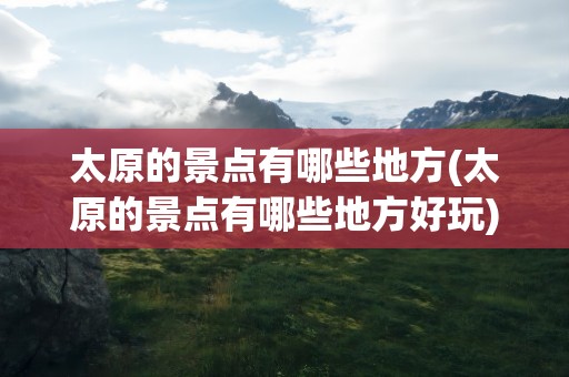 太原的景点有哪些地方(太原的景点有哪些地方好玩)