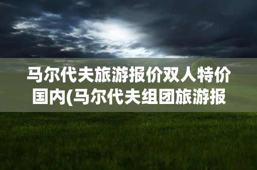 马尔代夫旅游报价双人特价国内(马尔代夫组团旅游报价)