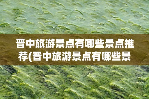 晋中旅游景点有哪些景点推荐(晋中旅游景点有哪些景点推荐的)