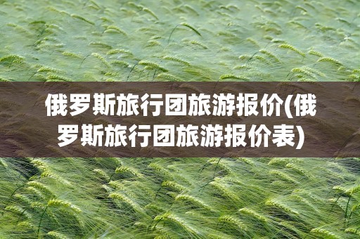 俄罗斯旅行团旅游报价(俄罗斯旅行团旅游报价表)