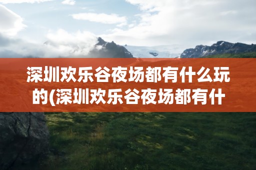 深圳欢乐谷夜场都有什么玩的(深圳欢乐谷夜场都有什么玩的地方)