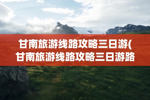 甘南旅游线路攻略三日游(甘南旅游线路攻略三日游路线)