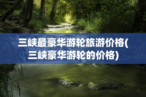 三峡最豪华游轮旅游价格(三峡豪华游轮的价格)