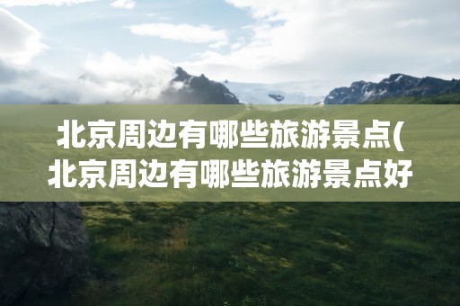 北京周边有哪些旅游景点(北京周边有哪些旅游景点好玩)