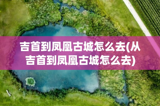 吉首到凤凰古城怎么去(从吉首到凤凰古城怎么去)