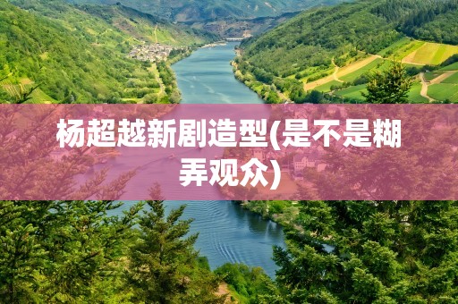 杨超越新剧造型(是不是糊弄观众)