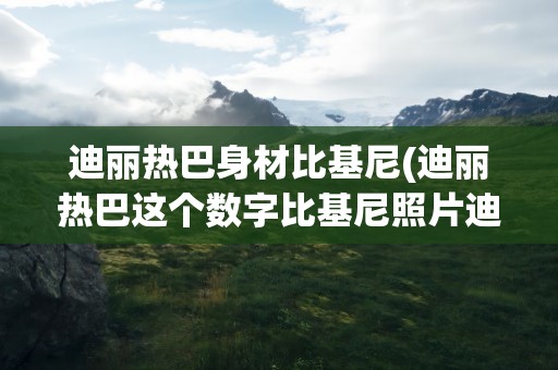 迪丽热巴身材比基尼(迪丽热巴这个数字比基尼照片迪丽热巴中的胸部还要大)