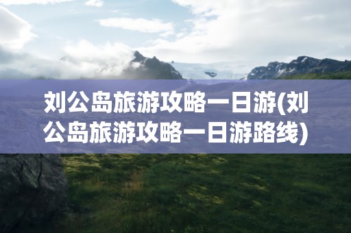 刘公岛旅游攻略一日游(刘公岛旅游攻略一日游路线)