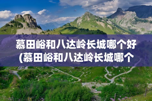 慕田峪和八达岭长城哪个好(慕田峪和八达岭长城哪个好玩)