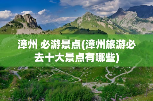 漳州 必游景点(漳州旅游必去十大景点有哪些)
