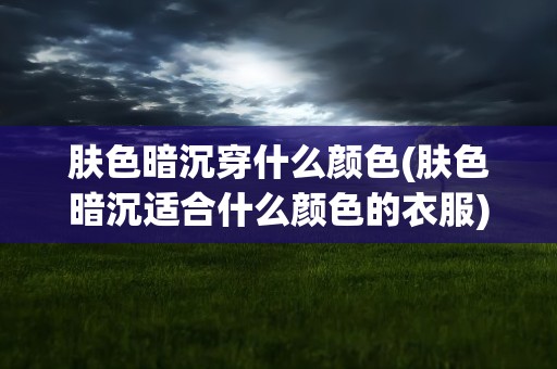 肤色暗沉穿什么颜色(肤色暗沉适合什么颜色的衣服)