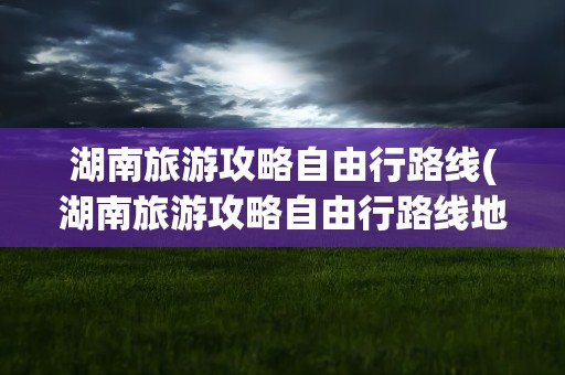 湖南旅游攻略自由行路线(湖南旅游攻略自由行路线地图)
