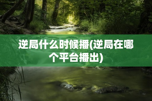 逆局什么时候播(逆局在哪个平台播出)
