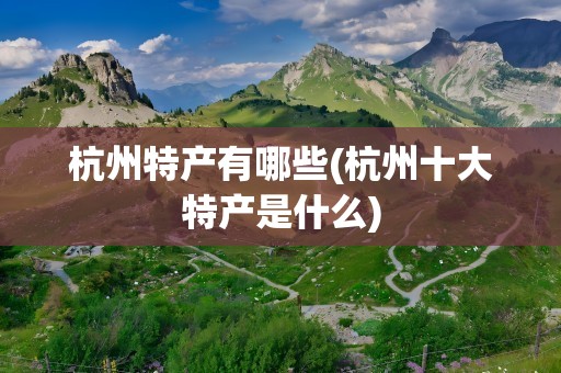 杭州特产有哪些(杭州十大特产是什么)