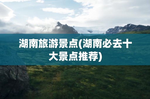 湖南旅游景点(湖南必去十大景点推荐)