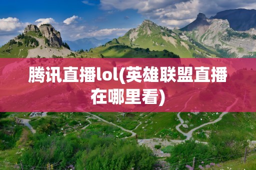 腾讯直播lol(英雄联盟直播在哪里看)