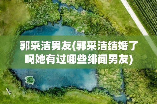 郭采洁男友(郭采洁结婚了吗她有过哪些绯闻男友)