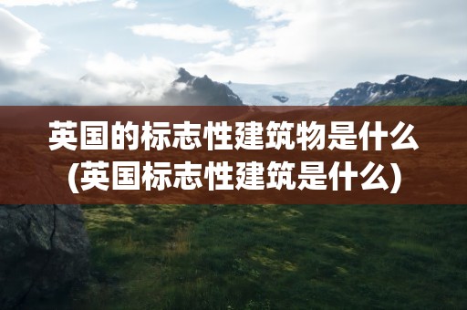 英国的标志性建筑物是什么(英国标志性建筑是什么)