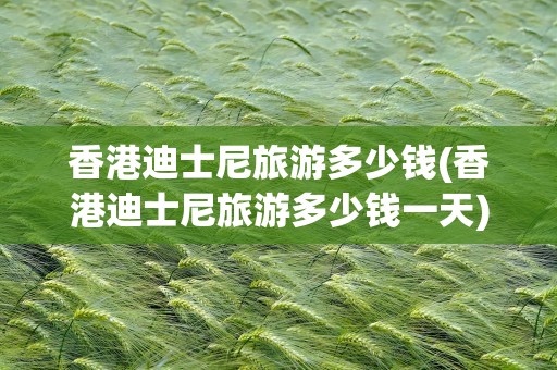 香港迪士尼旅游多少钱(香港迪士尼旅游多少钱一天)