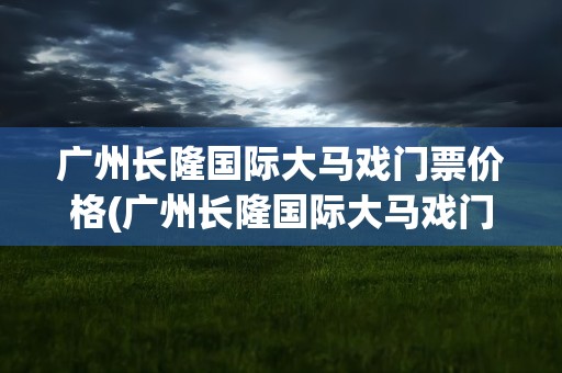 广州长隆国际大马戏门票价格(广州长隆国际大马戏门票价格表)