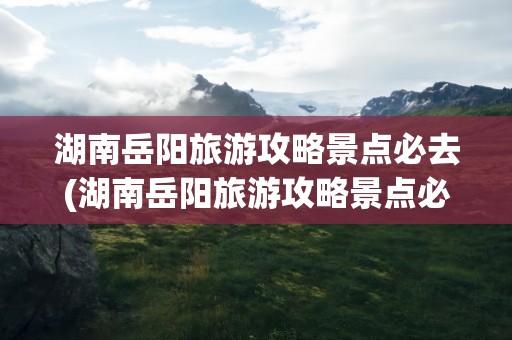 湖南岳阳旅游攻略景点必去(湖南岳阳旅游攻略景点必去的地方)