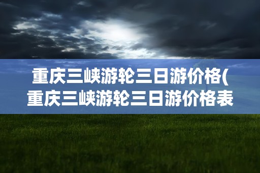 重庆三峡游轮三日游价格(重庆三峡游轮三日游价格表)